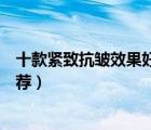 十款紧致抗皱效果好的护肤品排行榜（紧致抗衰老护肤品推荐）