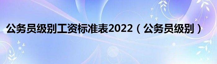 公务员级别工资标准表2022（公务员级别）