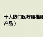 十大热门医疗腰椎腰带排行榜（精选10款医疗腰椎腰带品牌产品）