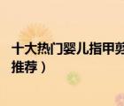 十大热门婴儿指甲剪排行榜（精选10款宝宝专用指甲剪套装推荐）
