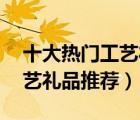十大热门工艺礼品排行榜（精选10款特色工艺礼品推荐）