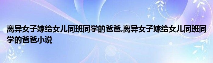 离异女子嫁给女儿同班同学的爸爸,离异女子嫁给女儿同班同学的爸爸小说