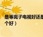 是等离子电视好还是液晶电视好（液晶电视和等离子电视哪个好）