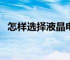 怎样选择液晶电视机（怎样选择液晶电视）