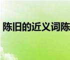 陈旧的近义词陈旧的反义词（陈旧的反义词）
