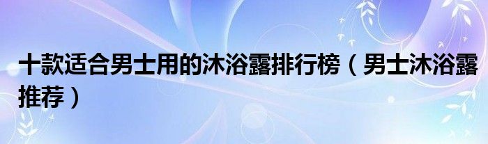 十款适合男士用的沐浴露排行榜（男士沐浴露推荐）