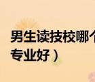 男生读技校哪个专业好一点（男生读技校哪个专业好）