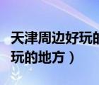天津周边好玩的地方自驾游夏天（天津周边好玩的地方）