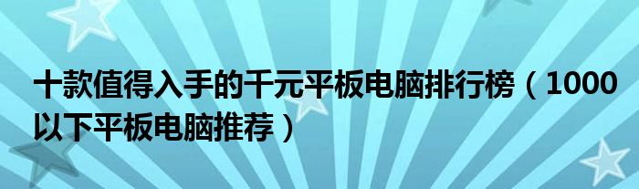 十款值得入手的千元平板电脑排行榜（1000以下平板电脑推荐）