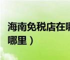海南免税店在哪里买苹果手机（海南免税店在哪里）