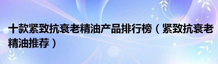 十款紧致抗衰老精油产品排行榜（紧致抗衰老精油推荐）