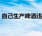 自己生产啤酒违法吗（个人自酿啤酒犯法吗）