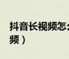 抖音长视频怎么发5分钟以上视频（抖音长视频）