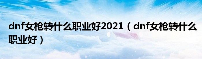 dnf女枪转什么职业好2021（dnf女枪转什么职业好）