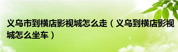 义乌市到横店影视城怎么走（义乌到横店影视城怎么坐车）