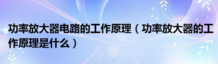 功率放大器电路的工作原理（功率放大器的工作原理是什么）