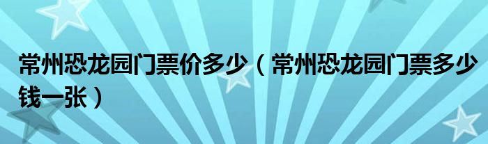 常州恐龙园门票价多少（常州恐龙园门票多少钱一张）