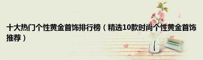 十大热门个性黄金首饰排行榜（精选10款时尚个性黄金首饰推荐）