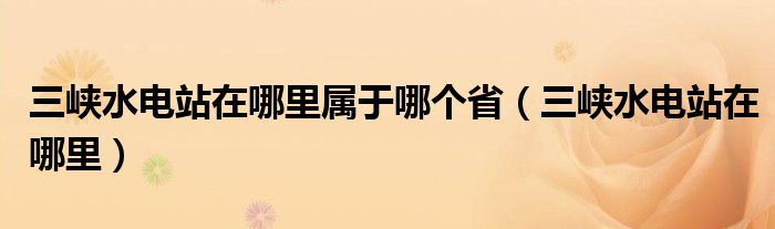 三峡水电站在哪里属于哪个省（三峡水电站在哪里）