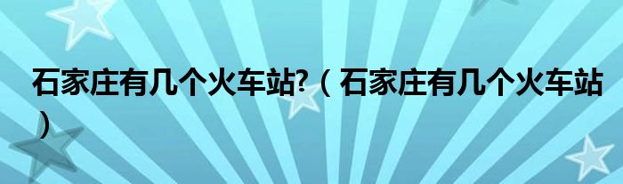 石家庄有几个火车站?（石家庄有几个火车站）