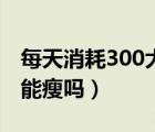 每天消耗300大卡有效吗（每天消耗300大卡能瘦吗）