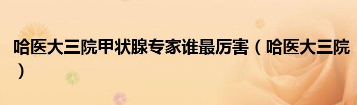 哈医大三院甲状腺专家谁最厉害（哈医大三院）