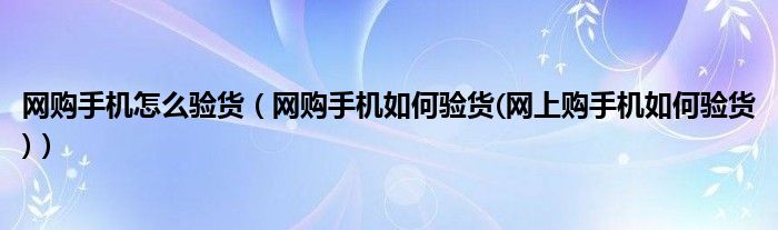 网购手机怎么验货（网购手机如何验货(网上购手机如何验货)）
