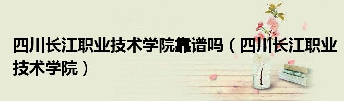 四川长江职业技术学院靠谱吗（四川长江职业技术学院）