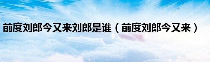 前度刘郎今又来刘郎是谁（前度刘郎今又来）