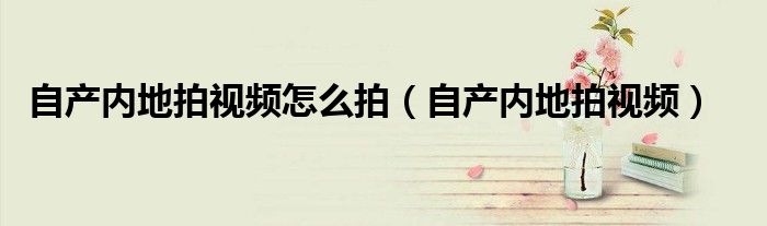 自产内地拍视频怎么拍（自产内地拍视频）