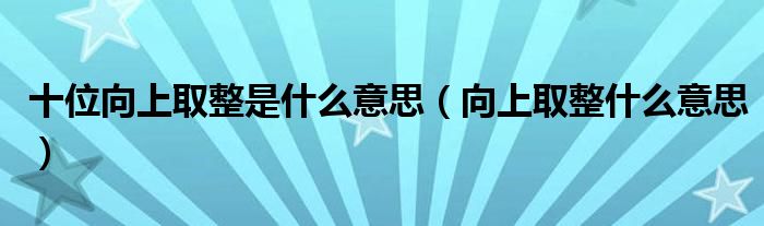 十位向上取整是什么意思（向上取整什么意思）
