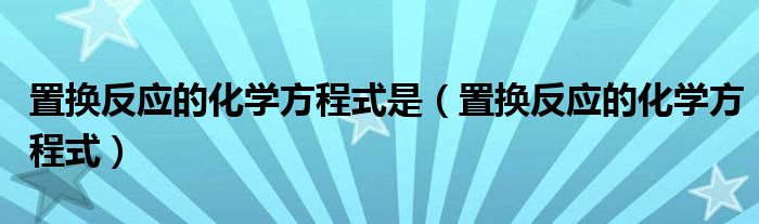 置换反应的化学方程式是（置换反应的化学方程式）