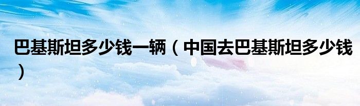巴基斯坦多少钱一辆（中国去巴基斯坦多少钱）