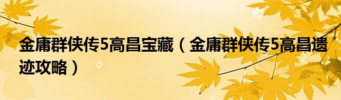 金庸群侠传5高昌宝藏（金庸群侠传5高昌遗迹攻略）