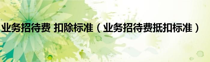 业务招待费 扣除标准（业务招待费抵扣标准）