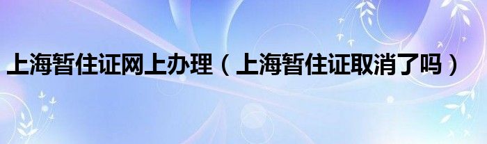 上海暂住证网上办理（上海暂住证取消了吗）