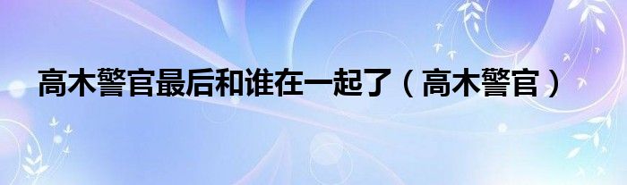 高木警官最后和谁在一起了（高木警官）