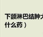 下颌淋巴结肿大吃什么药（下巴淋巴结肿大吃什么药）