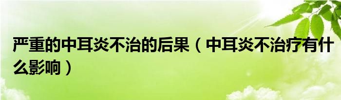 严重的中耳炎不治的后果（中耳炎不治疗有什么影响）