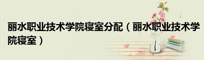 丽水职业技术学院寝室分配（丽水职业技术学院寝室）