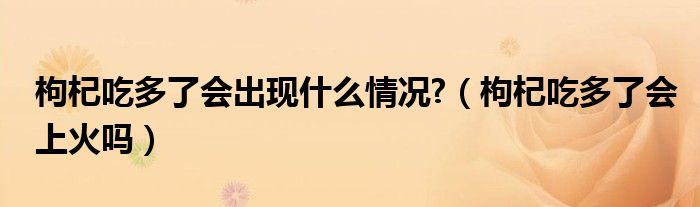 枸杞吃多了会出现什么情况?（枸杞吃多了会上火吗）