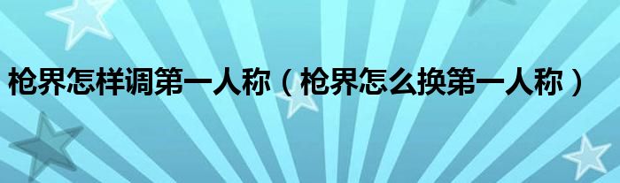 枪界怎样调第一人称（枪界怎么换第一人称）