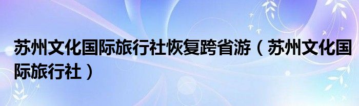 苏州文化国际旅行社恢复跨省游（苏州文化国际旅行社）