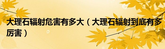 大理石辐射危害有多大（大理石辐射到底有多厉害）