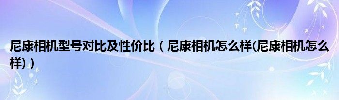 尼康相机型号对比及性价比（尼康相机怎么样(尼康相机怎么样)）