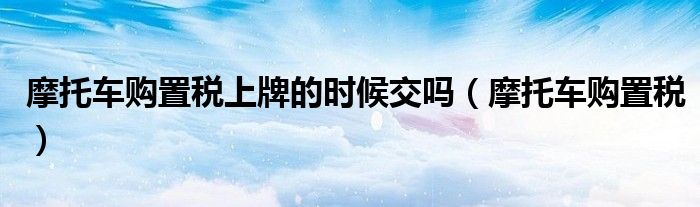 摩托车购置税上牌的时候交吗（摩托车购置税）
