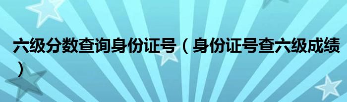 六级分数查询身份证号（身份证号查六级成绩）