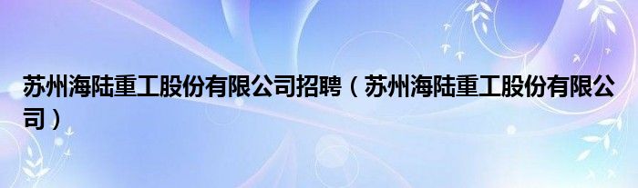 苏州海陆重工股份有限公司招聘（苏州海陆重工股份有限公司）