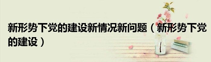 新形势下党的建设新情况新问题（新形势下党的建设）