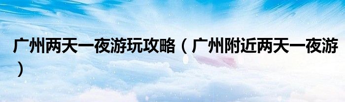 广州两天一夜游玩攻略（广州附近两天一夜游）